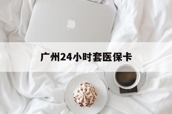 南阳广州24小时套医保卡(广州哪里有套医保卡地方)